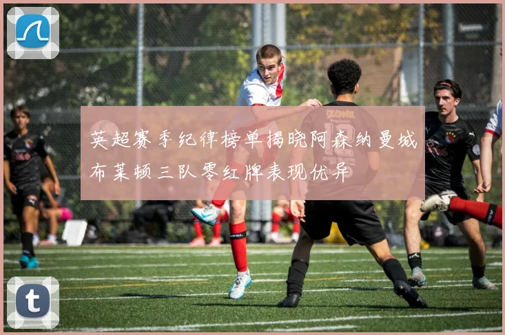 英超赛季纪律榜单揭晓阿森纳曼城布莱顿三队零红牌表现优异