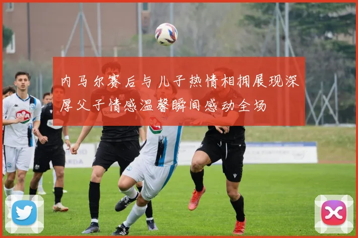 内马尔赛后与儿子热情相拥展现深厚父子情感温馨瞬间感动全场